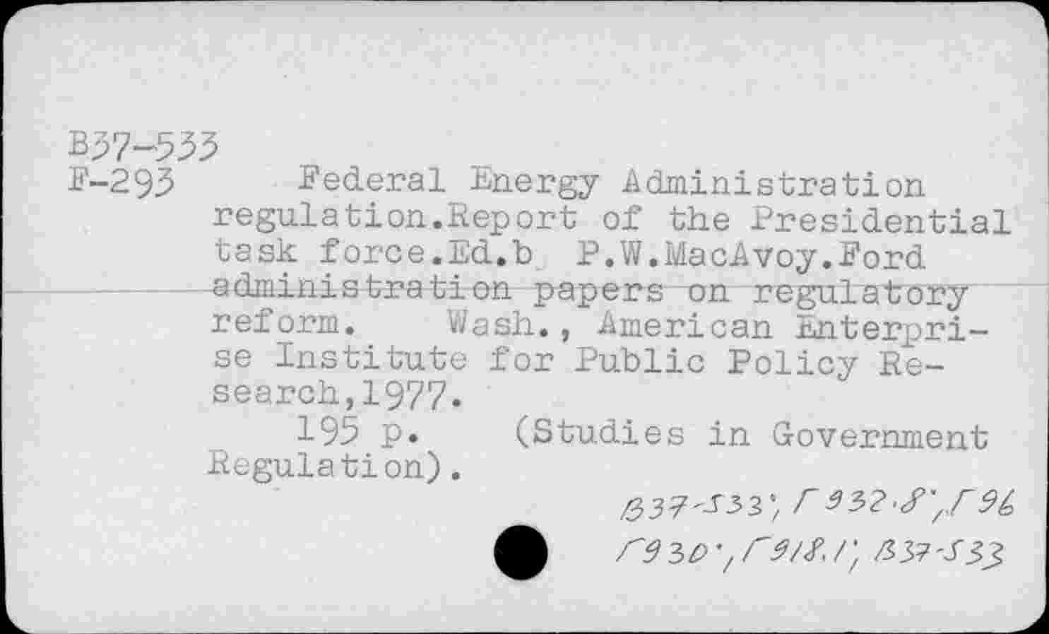 ﻿B57-533
E-293 Federal Energy Administration regulation.Report of the Presidential task force.Ed.b P.W.MacAvoy.Ford administration papers on regulatory reform. Wash., American Enterprise Institute for Public Policy Research, 1977.
195 p. (Studies in Government Regulation).
Z337'J’33’/ r9(> A re 3 e>r/; z? 37